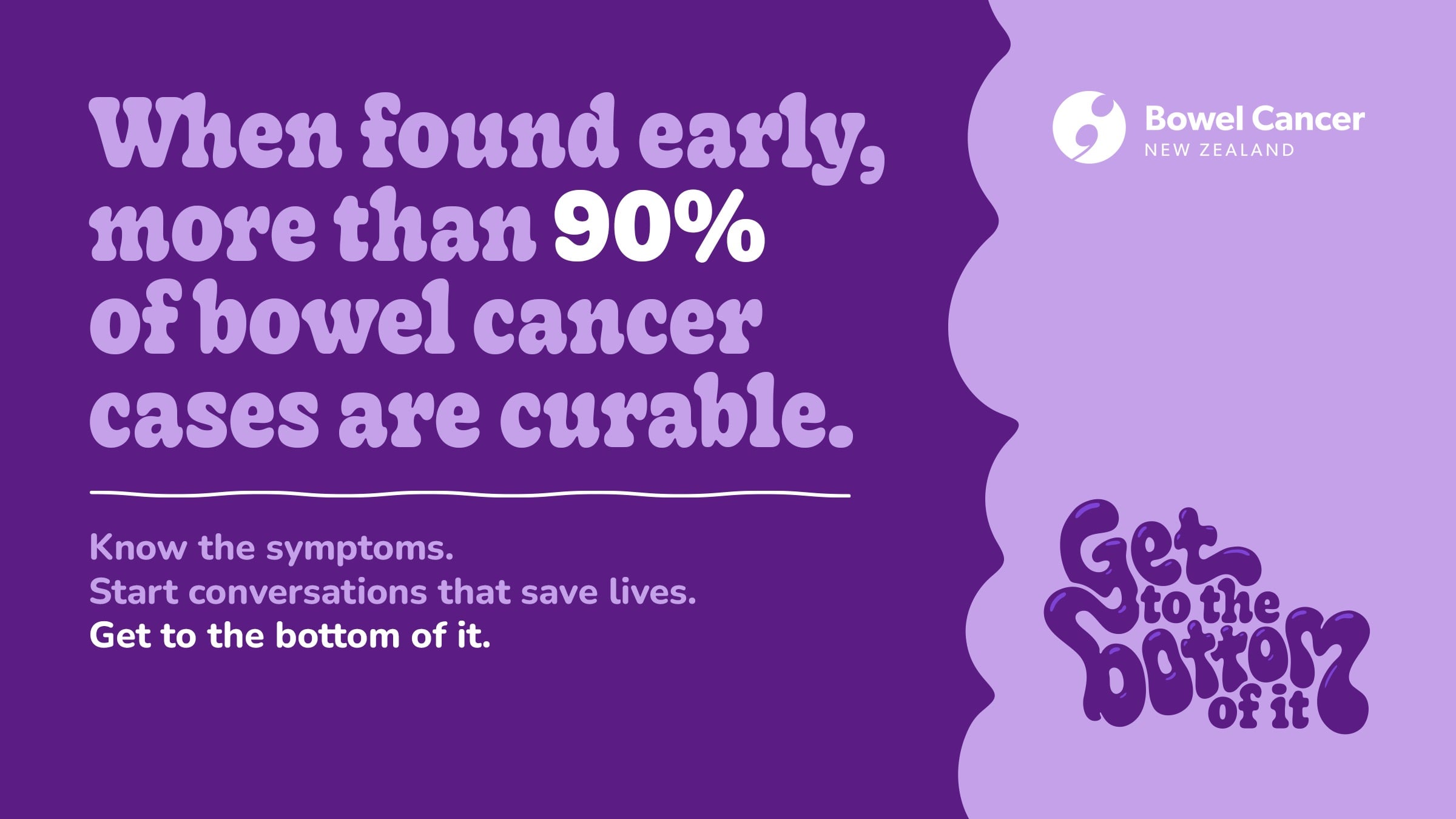 When found early, more than 90% of bowel cancer cases are curable. Know the symptoms. Start conversations that save lives. Get to the bottom of it.